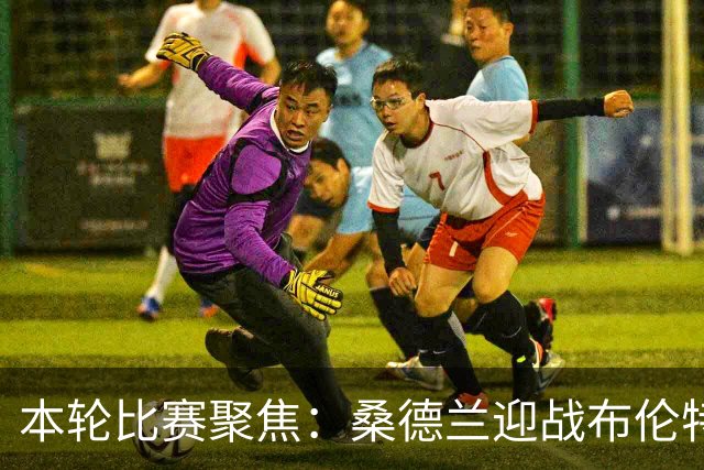 本轮比赛聚焦：桑德兰迎战布伦特福德，伯恩茅斯对阵阿斯顿维拉，富勒姆挑战水晶宫，利物浦对切尔西